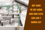 Quy định về xây dựng nhà năm 2025: Cần lưu ý những gì?